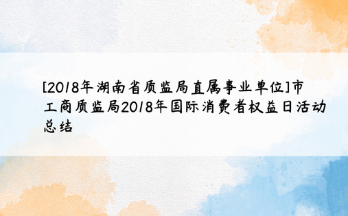 [2018年湖南省质监局直属事业单位]市工商质监局2018年国际消费者权益日活动总结